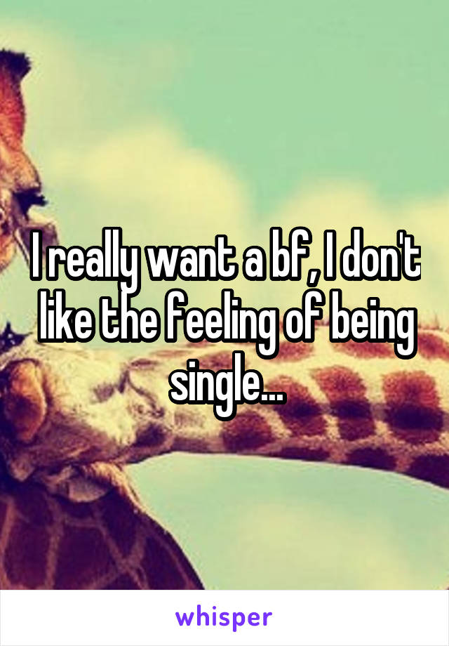 I really want a bf, I don't like the feeling of being single...