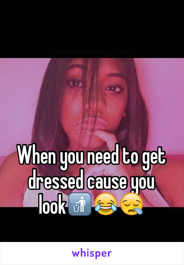 When you need to get dressed cause you look🚮😂😪