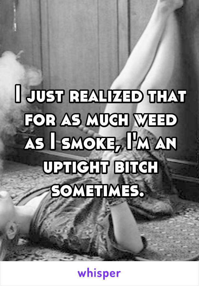 I just realized that for as much weed as I smoke, I'm an uptight bitch sometimes. 