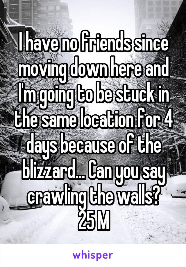 I have no friends since moving down here and I'm going to be stuck in the same location for 4 days because of the blizzard... Can you say crawling the walls?
25 M