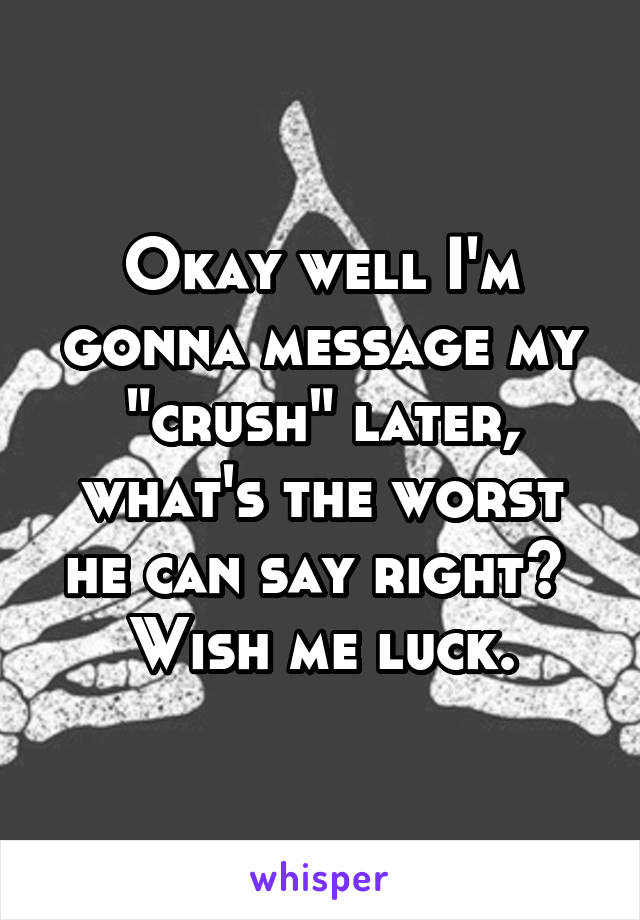 Okay well I'm gonna message my "crush" later, what's the worst he can say right? 
Wish me luck.