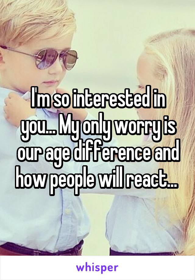 I'm so interested in you... My only worry is our age difference and how people will react... 