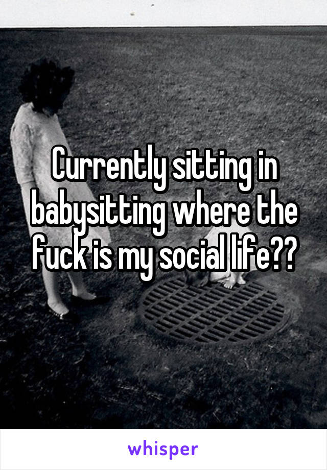 Currently sitting in babysitting where the fuck is my social life??
