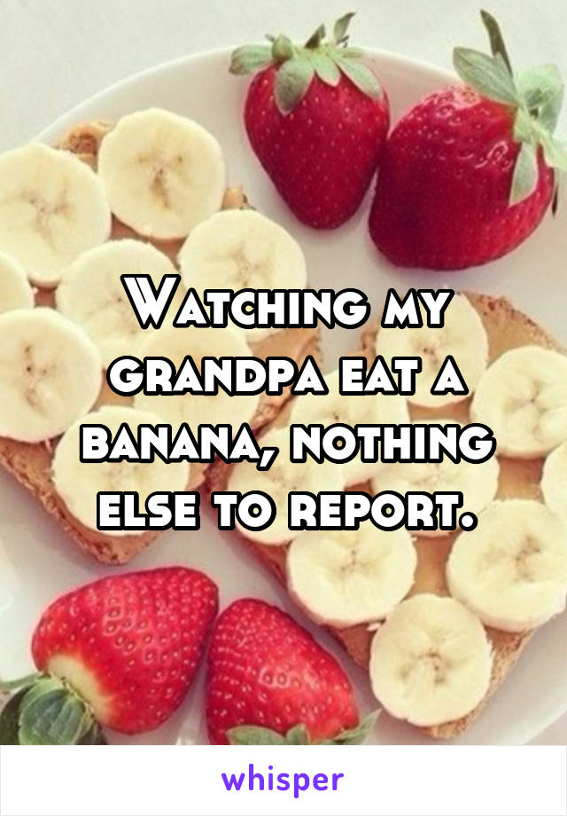 Watching my grandpa eat a banana, nothing else to report.