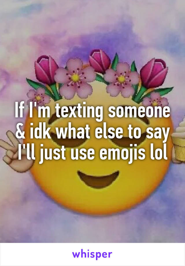 If I'm texting someone & idk what else to say I'll just use emojis lol