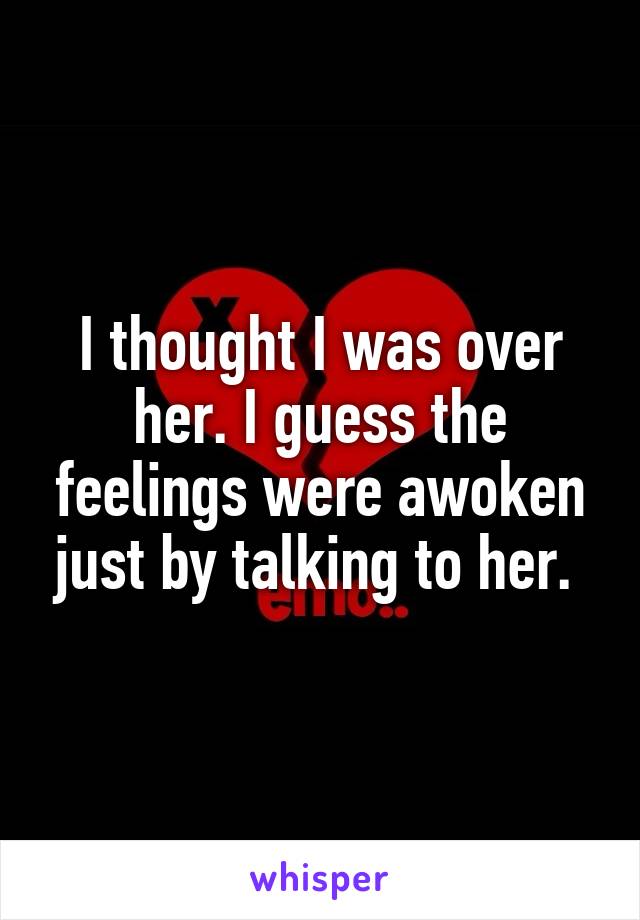 I thought I was over her. I guess the feelings were awoken just by talking to her. 