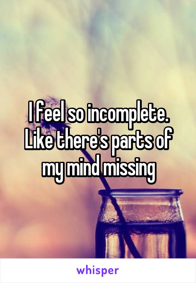 I feel so incomplete. Like there's parts of my mind missing