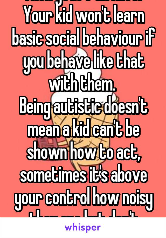 Then you're an idiot! 
Your kid won't learn basic social behaviour if you behave like that with them. 
Being autistic doesn't mean a kid can't be shown how to act, sometimes it's above your control how noisy they are but don't encourage it.