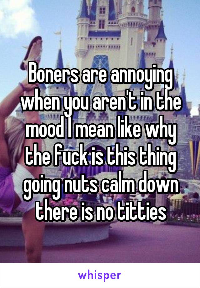 Boners are annoying when you aren't in the mood I mean like why the fuck is this thing going nuts calm down there is no titties