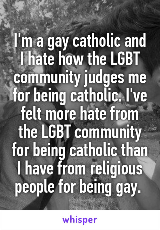 I'm a gay catholic and I hate how the LGBT community judges me for being catholic. I've felt more hate from the LGBT community for being catholic than I have from religious people for being gay. 