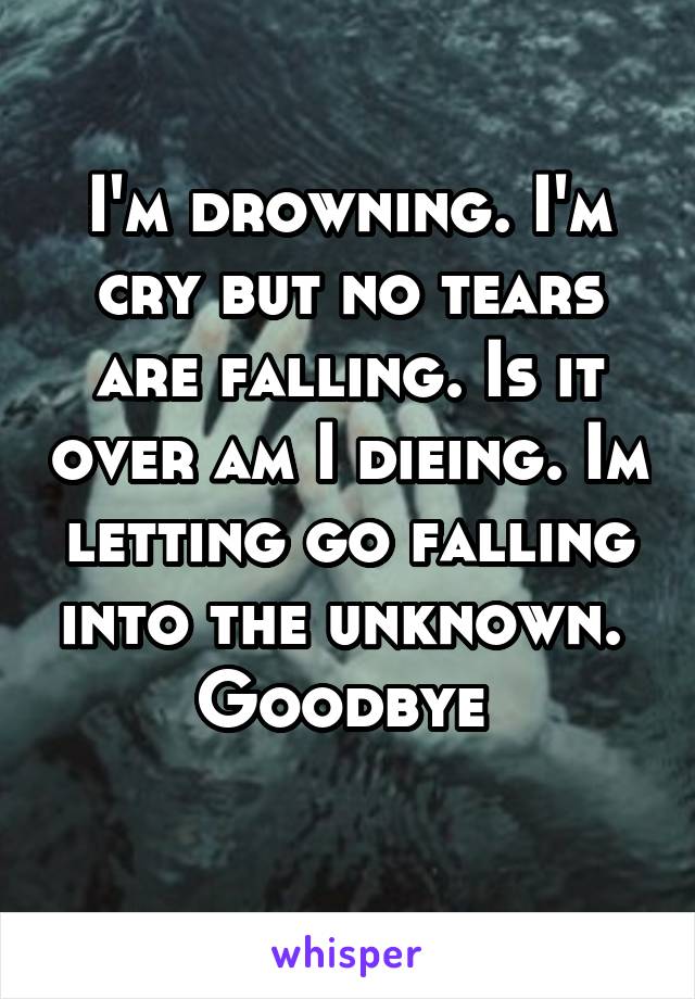 I'm drowning. I'm cry but no tears are falling. Is it over am I dieing. Im letting go falling into the unknown.  Goodbye 
