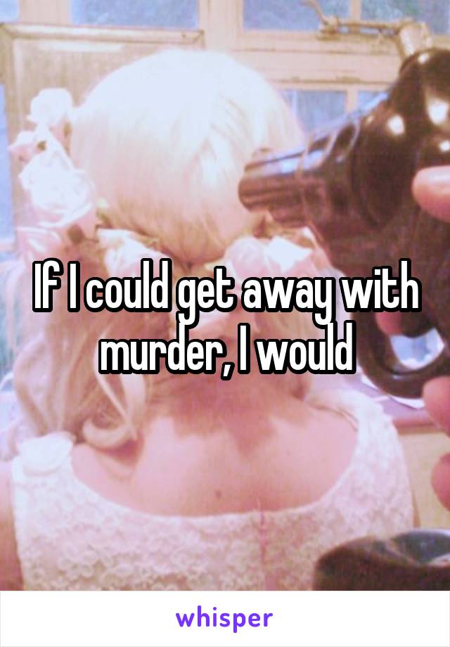 If I could get away with murder, I would