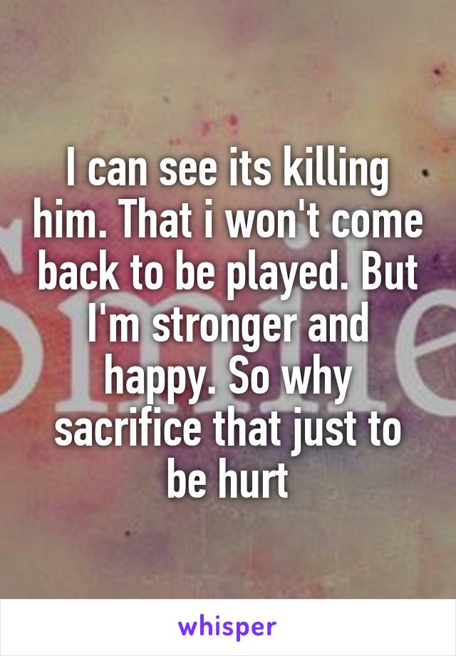 I can see its killing him. That i won't come back to be played. But I'm stronger and happy. So why sacrifice that just to be hurt