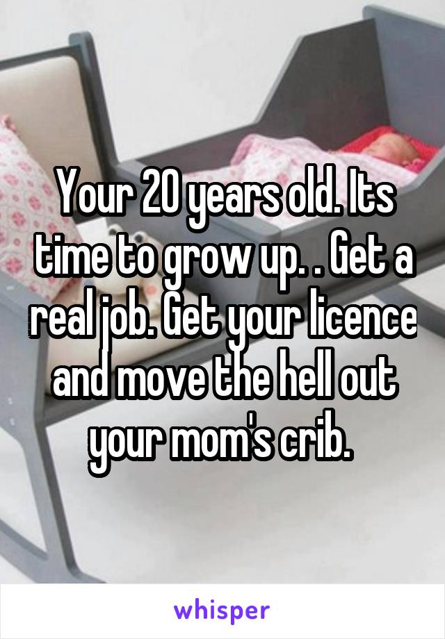 Your 20 years old. Its time to grow up. . Get a real job. Get your licence and move the hell out your mom's crib. 