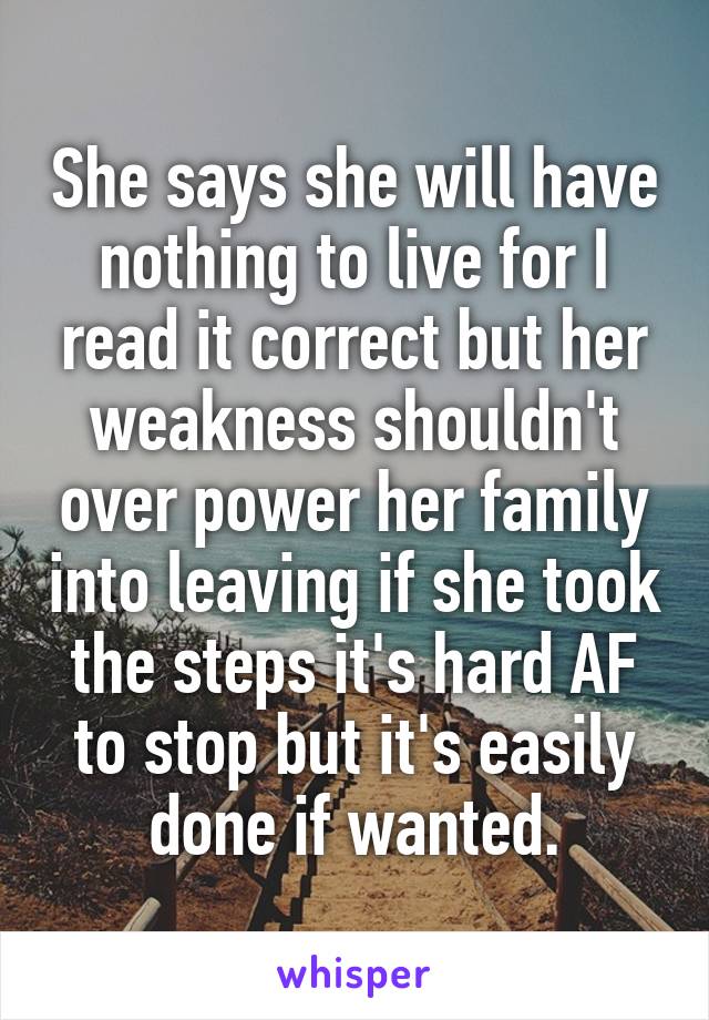 She says she will have nothing to live for I read it correct but her weakness shouldn't over power her family into leaving if she took the steps it's hard AF to stop but it's easily done if wanted.