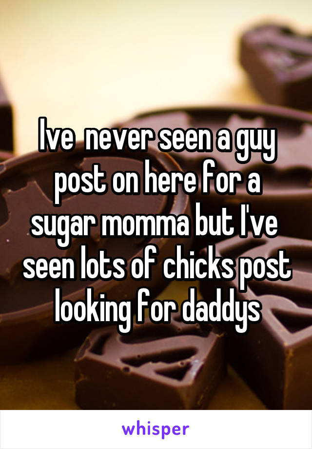 Ive  never seen a guy post on here for a sugar momma but I've  seen lots of chicks post looking for daddys