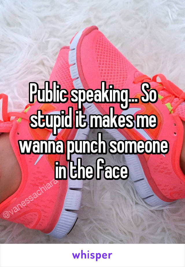 Public speaking... So stupid it makes me wanna punch someone in the face 