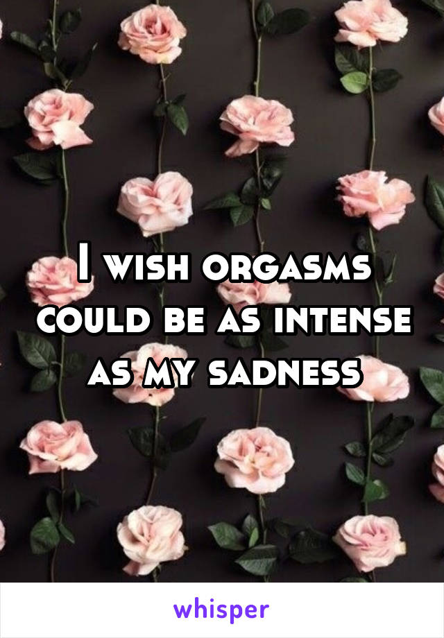 I wish orgasms could be as intense as my sadness