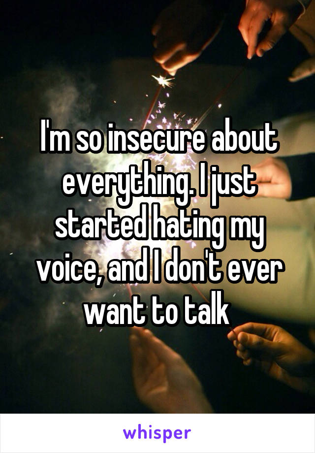 I'm so insecure about everything. I just started hating my voice, and I don't ever want to talk 