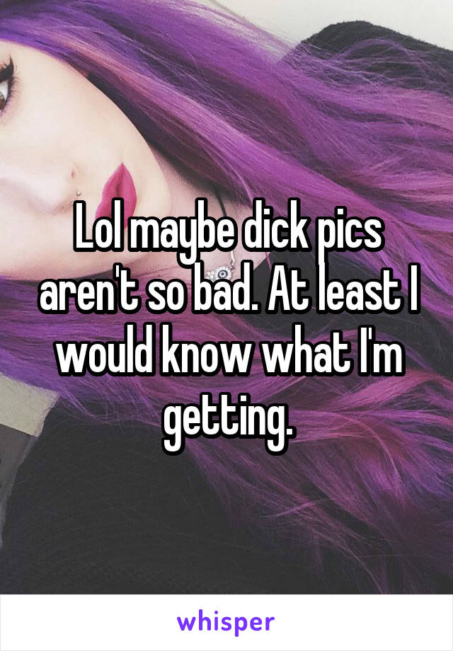 Lol maybe dick pics aren't so bad. At least I would know what I'm getting.