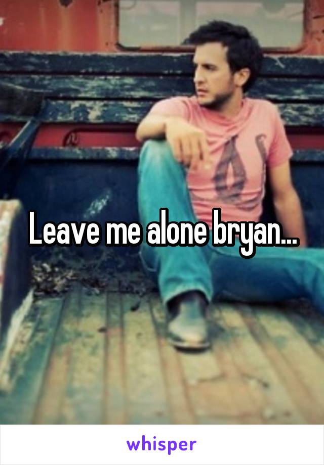 Leave me alone bryan...