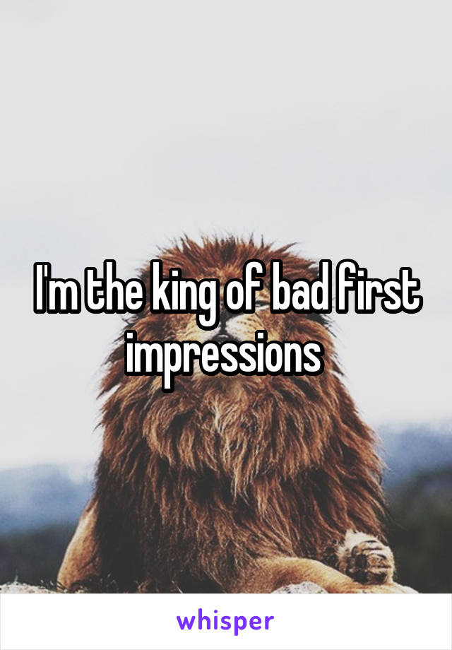 I'm the king of bad first impressions 