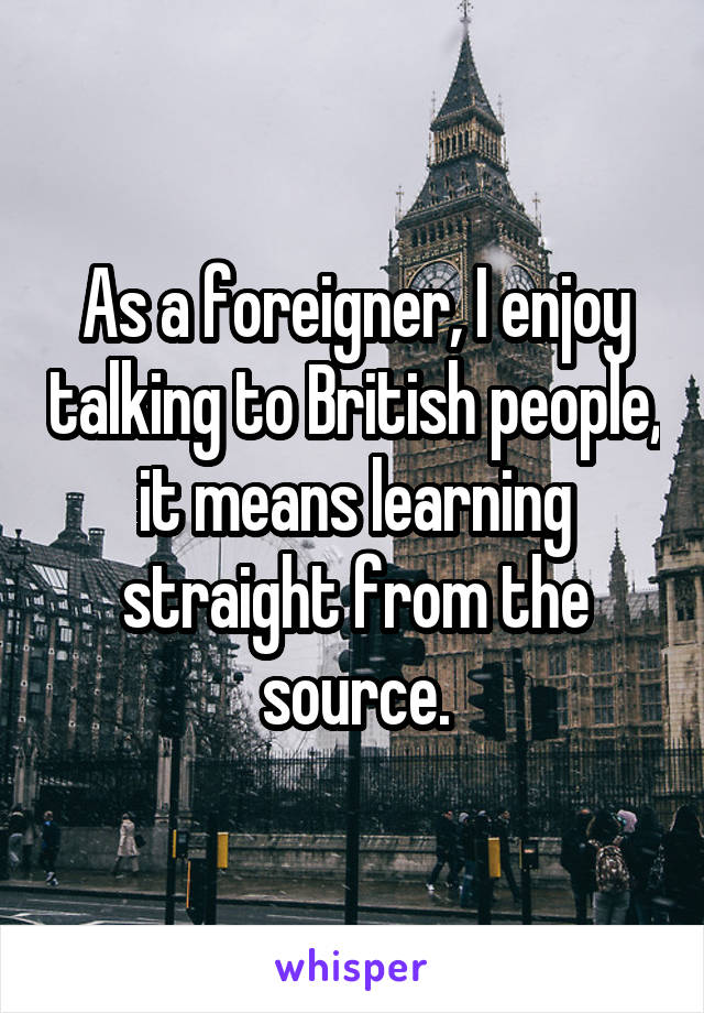 As a foreigner, I enjoy talking to British people, it means learning straight from the source.