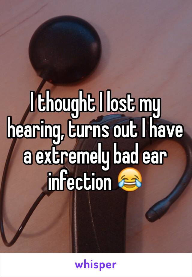 I thought I lost my hearing, turns out I have a extremely bad ear infection 😂