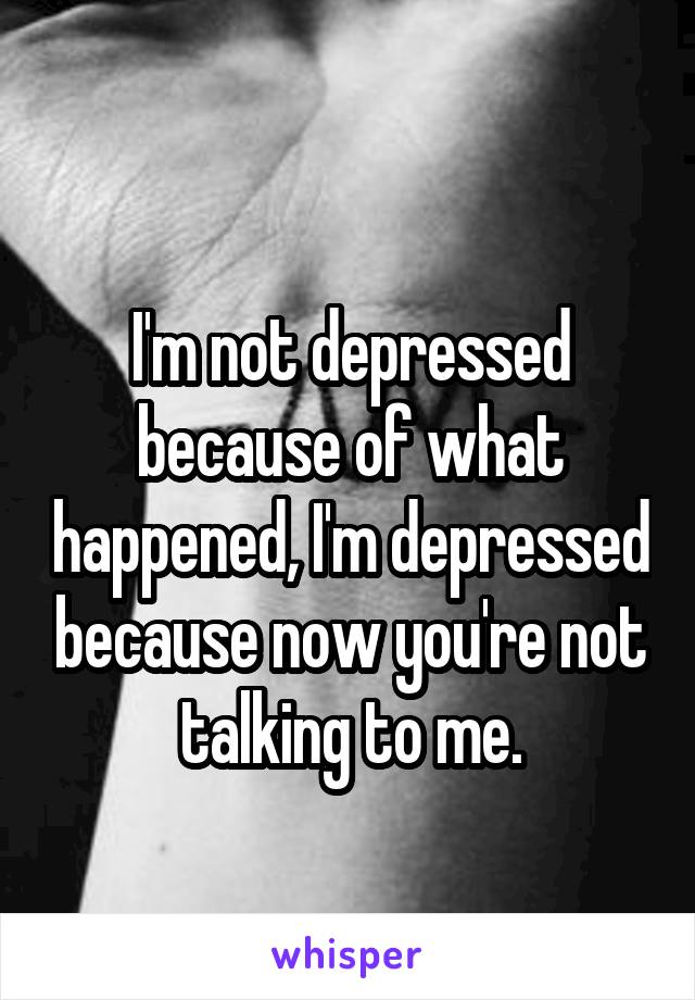 
I'm not depressed because of what happened, I'm depressed because now you're not talking to me.