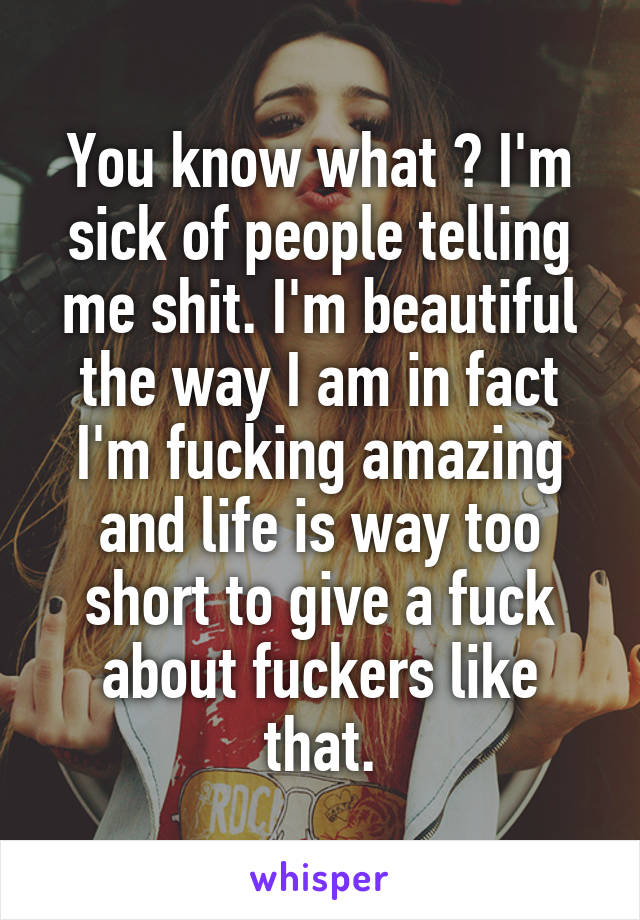 You know what ? I'm sick of people telling me shit. I'm beautiful the way I am in fact I'm fucking amazing and life is way too short to give a fuck about fuckers like that.