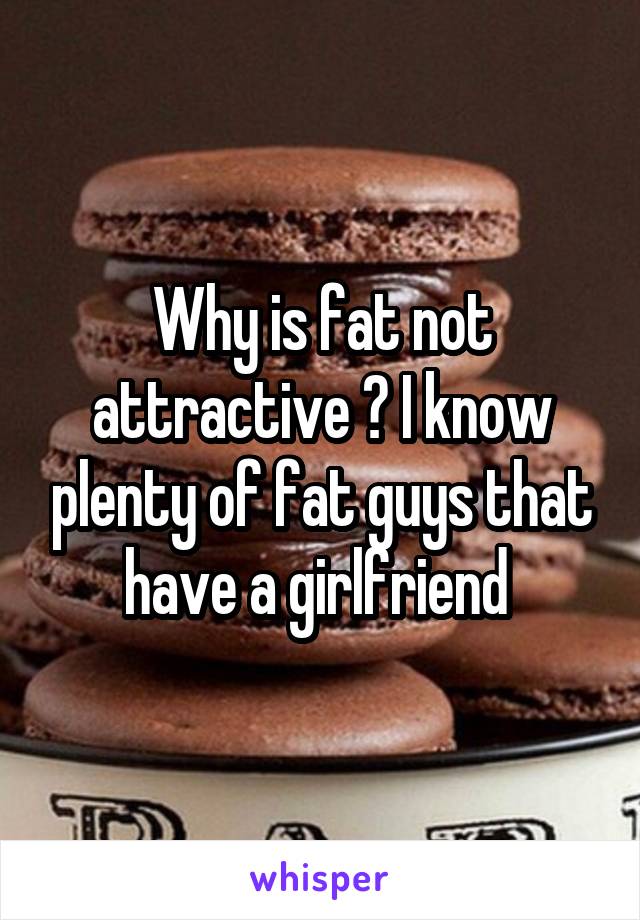 Why is fat not attractive ? I know plenty of fat guys that have a girlfriend 