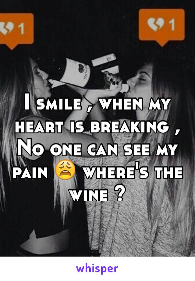 I smile , when my heart is breaking , 
No one can see my pain 😩 where's the wine ? 