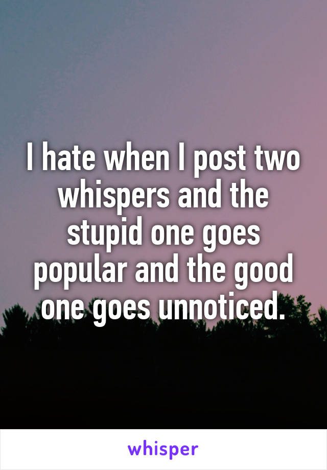 I hate when I post two whispers and the stupid one goes popular and the good one goes unnoticed.