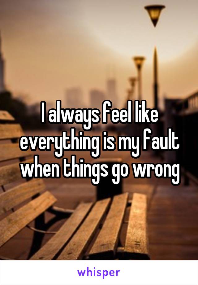 I always feel like everything is my fault when things go wrong