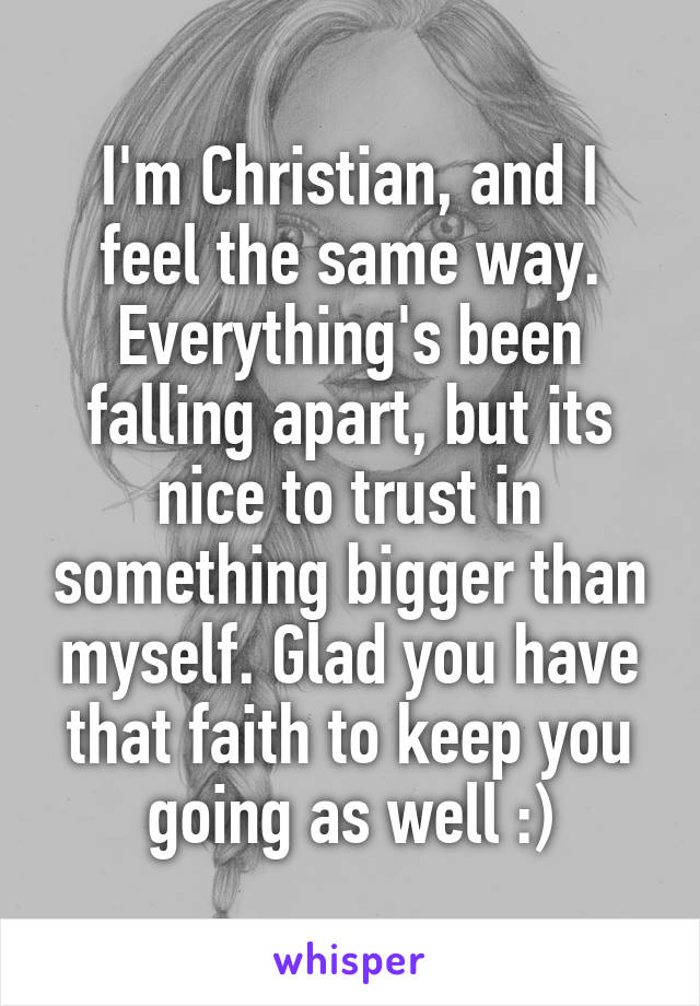 I'm Christian, and I feel the same way. Everything's been falling apart, but its nice to trust in something bigger than myself. Glad you have that faith to keep you going as well :)