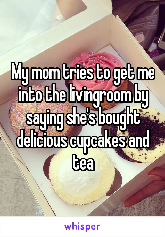 My mom tries to get me into the livingroom by saying she's bought delicious cupcakes and tea