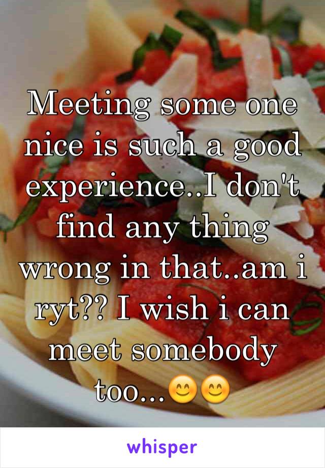 Meeting some one nice is such a good experience..I don't find any thing wrong in that..am i ryt?? I wish i can meet somebody too...😊😊