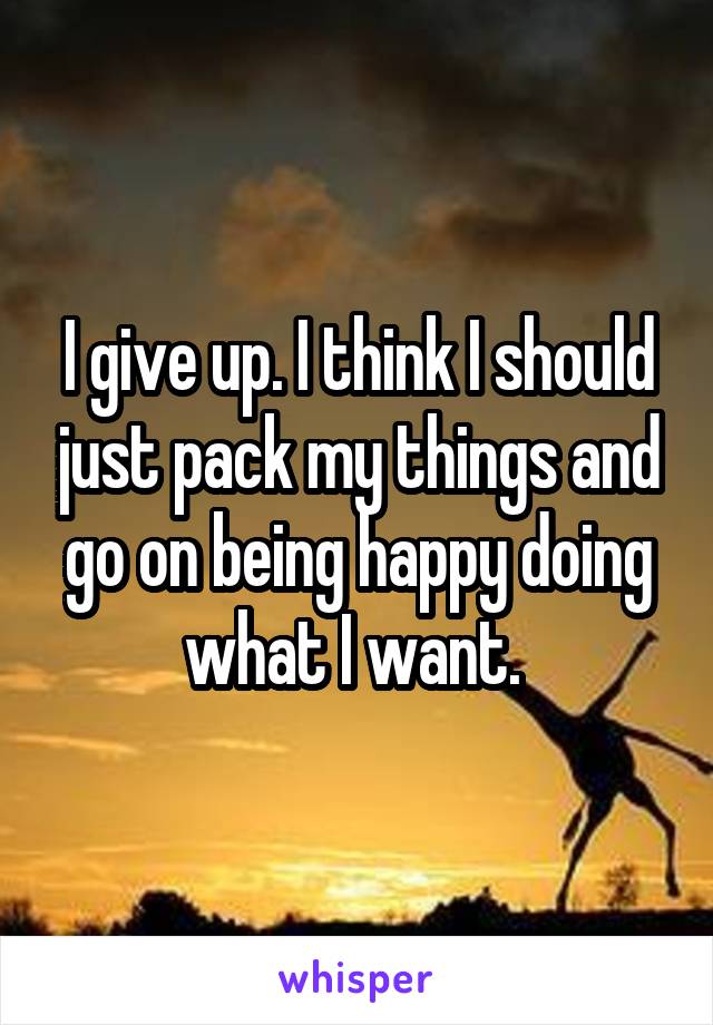 I give up. I think I should just pack my things and go on being happy doing what I want. 