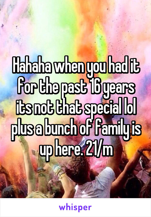 Hahaha when you had it for the past 16 years its not that special lol plus a bunch of family is up here. 21/m