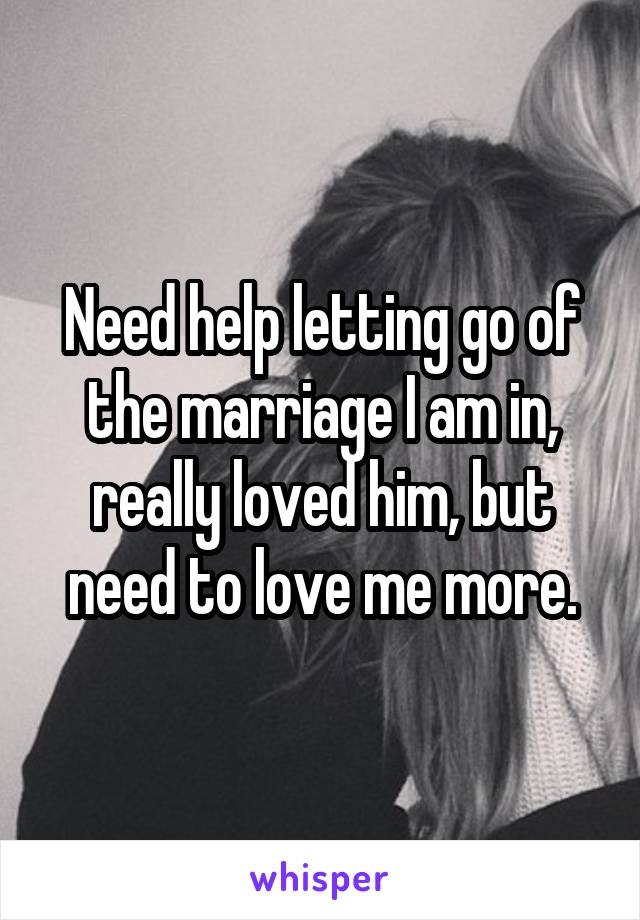 Need help letting go of the marriage I am in, really loved him, but need to love me more.