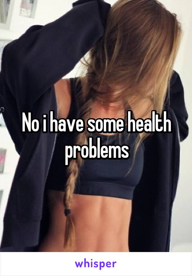 No i have some health problems