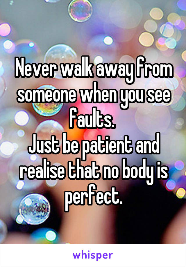 Never walk away from someone when you see faults. 
Just be patient and realise that no body is perfect.