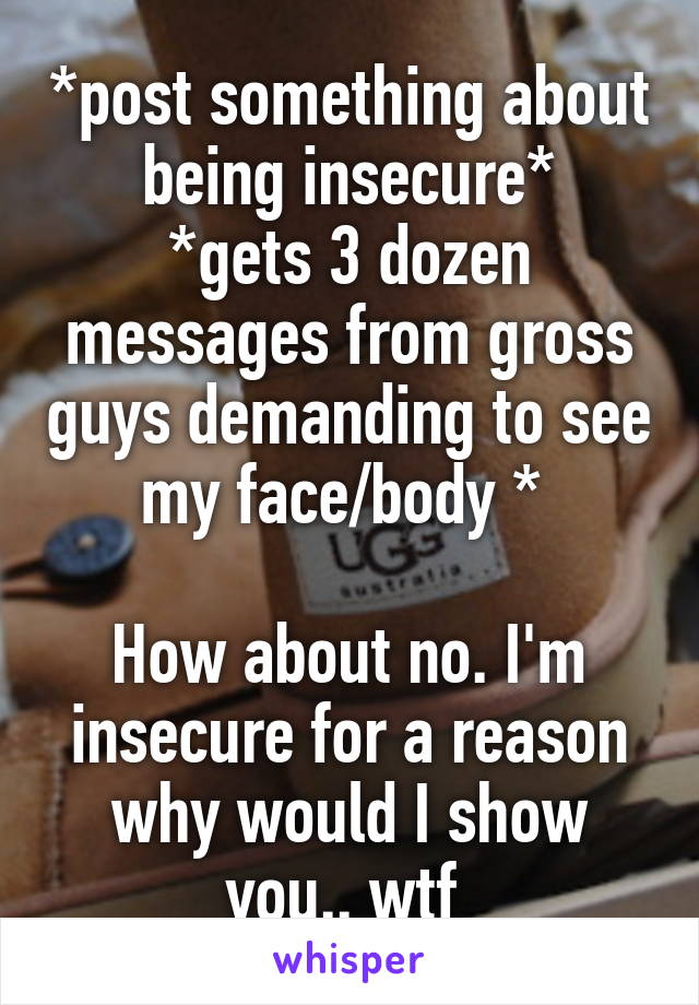 *post something about being insecure*
*gets 3 dozen messages from gross guys demanding to see my face/body * 

How about no. I'm insecure for a reason why would I show you.. wtf 