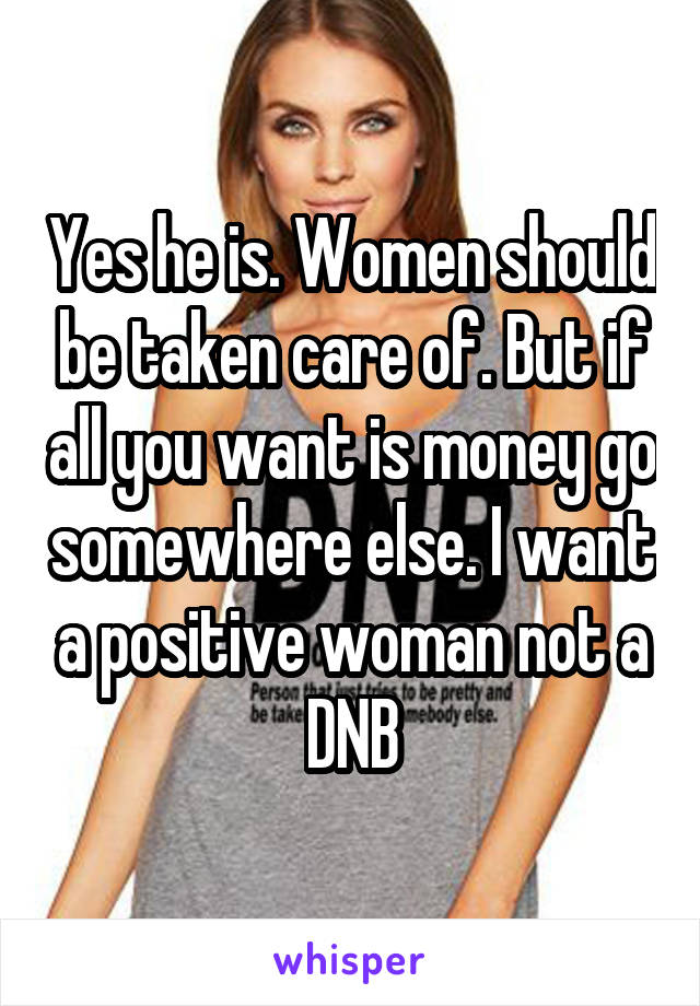 Yes he is. Women should be taken care of. But if all you want is money go somewhere else. I want a positive woman not a DNB