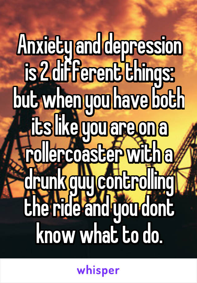 Anxiety and depression is 2 different things: but when you have both its like you are on a rollercoaster with a drunk guy controlling the ride and you dont know what to do.