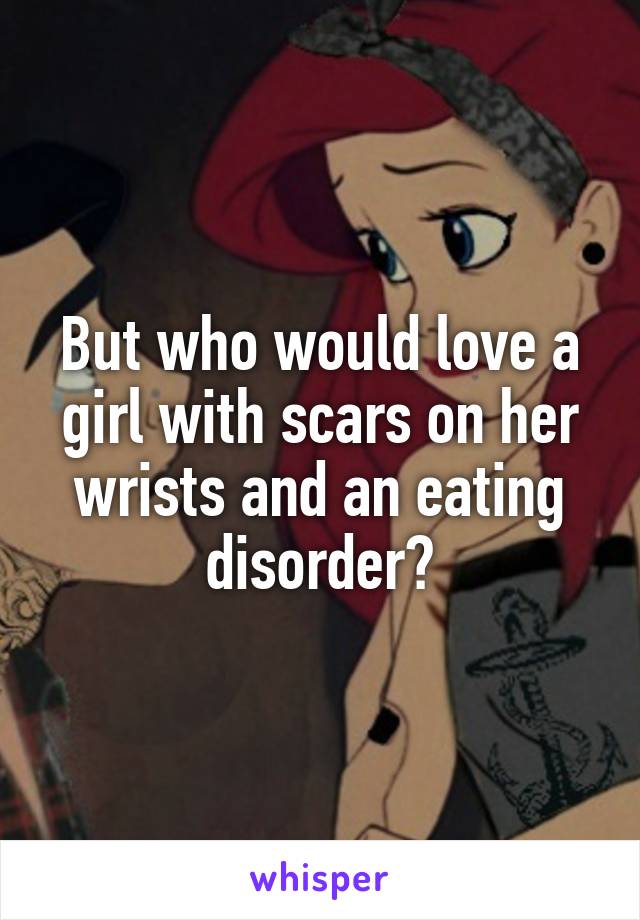 But who would love a girl with scars on her wrists and an eating disorder?