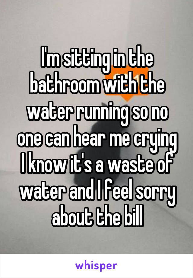 I'm sitting in the bathroom with the water running so no one can hear me crying
I know it's a waste of water and I feel sorry about the bill