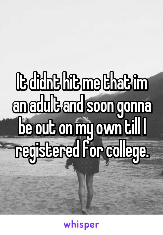 It didnt hit me that im an adult and soon gonna be out on my own till I registered for college.