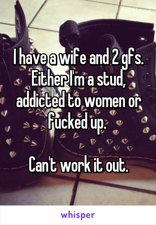 I have a wife and 2 gfs. Either I'm a stud, addicted to women or fucked up. 

Can't work it out.