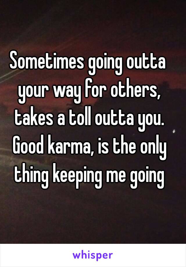 Sometimes going outta your way for others, takes a toll outta you. Good karma, is the only thing keeping me going